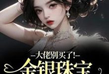 (全文)大佬别买了！金银珠宝要塞不下了渝星子最新完结小说大佬别买了！金银珠宝要塞不下了免费阅读-火箭文学